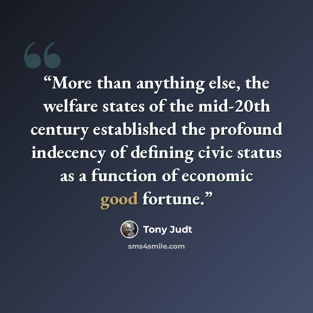 “More than anything else, the welfare states of the mid-20th century established the profound indecency of defining civic status as a function of economic good fortune.” quote by Tony Judt