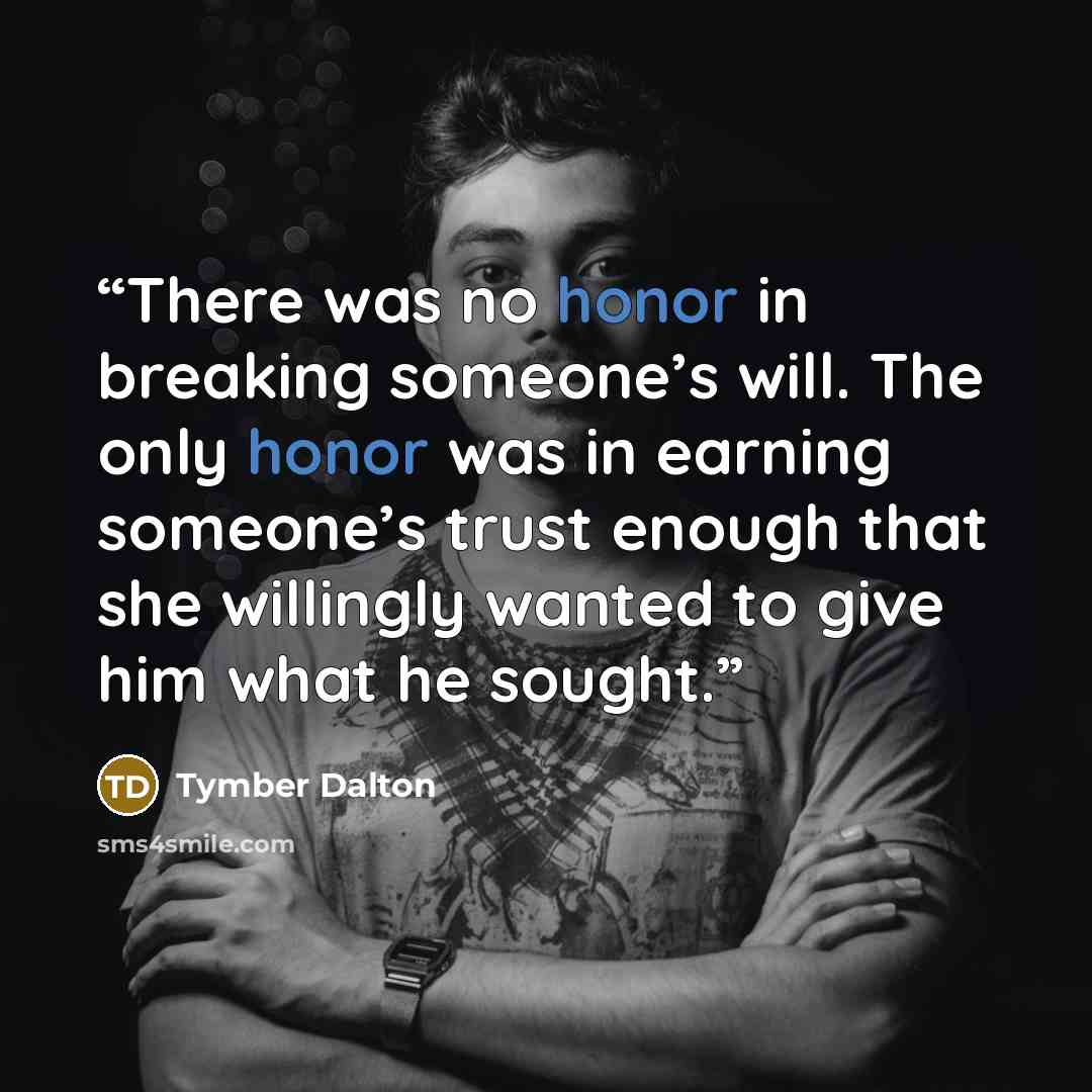“There was no honor in breaking someone’s will. The only honor was in earning someone’s trust enough that she willingly wanted to give him what he sought.” quote by Tymber Dalton
