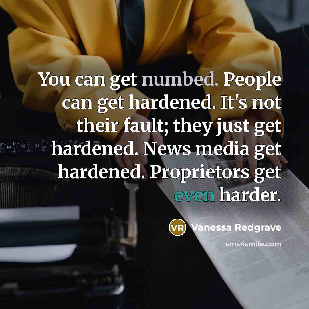 “You can get numbed. People can get hardened. It's not their fault; they just get hardened. News media get hardened. Proprietors get even harder.” quote by Vanessa Redgrave