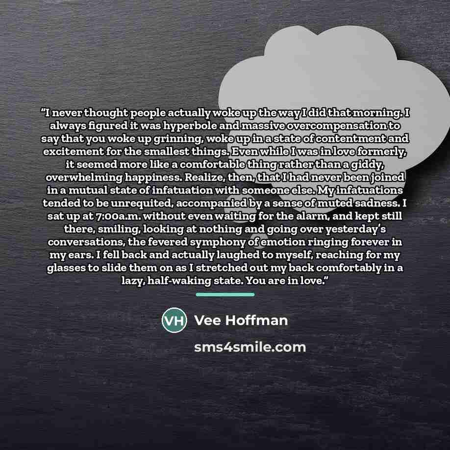 “I never thought people actually woke up the way I did that morning. I always figured it was hyperbole and massive overcompensation to say that you woke up grinning, woke up in a state of contentment and excitement for the smallest things. Even while I was in love formerly, it seemed more like a…” quote by Vee Hoffman