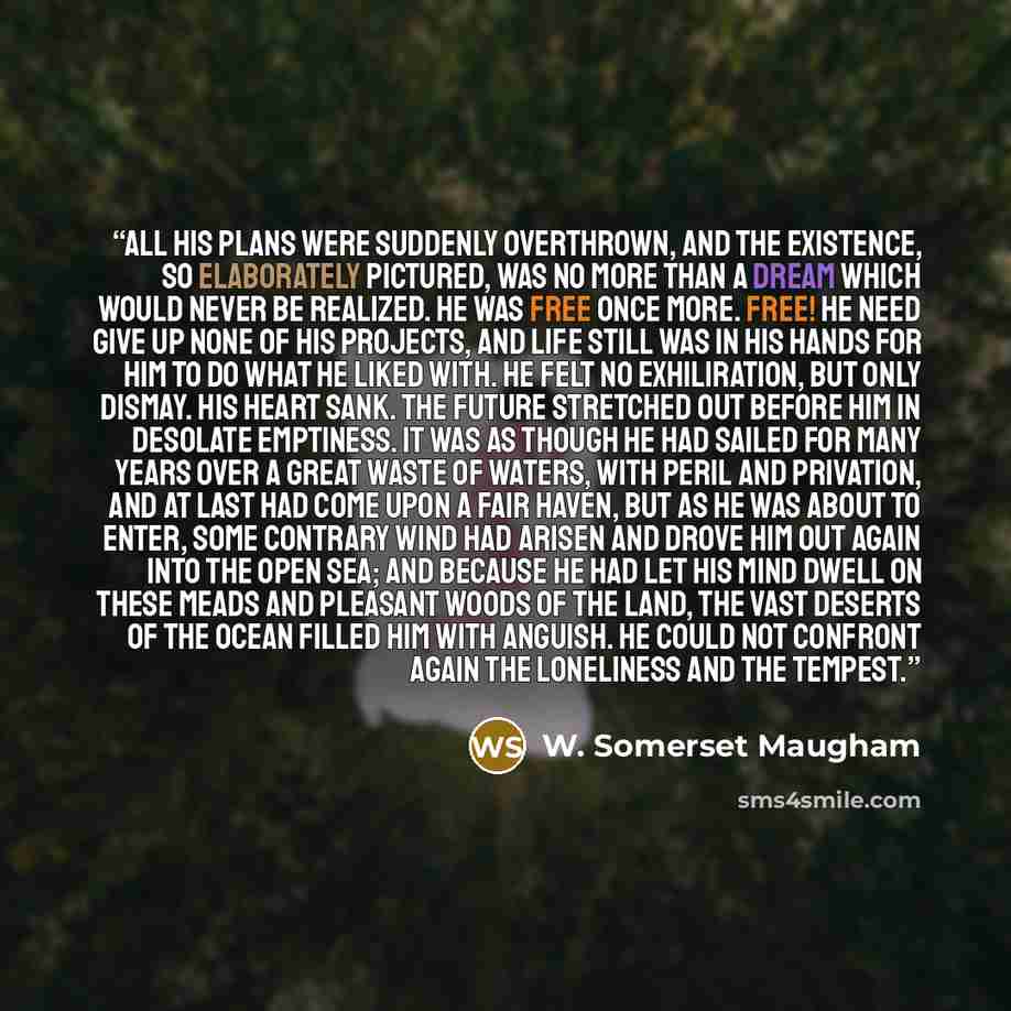 “All his plans were suddenly overthrown, and the existence, so elaborately pictured, was no more than a dream which would never be realized. He was free once more. Free! He need give up none of his projects, and life still was in his hands for him to do what he liked with. He felt no exhiliration…” quote by W. Somerset Maugham