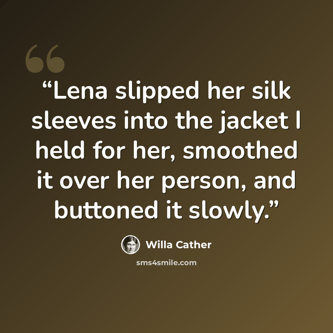 “Lena slipped her silk sleeves into the jacket I held for her, smoothed it over her person, and buttoned it slowly.” quote by Willa Cather