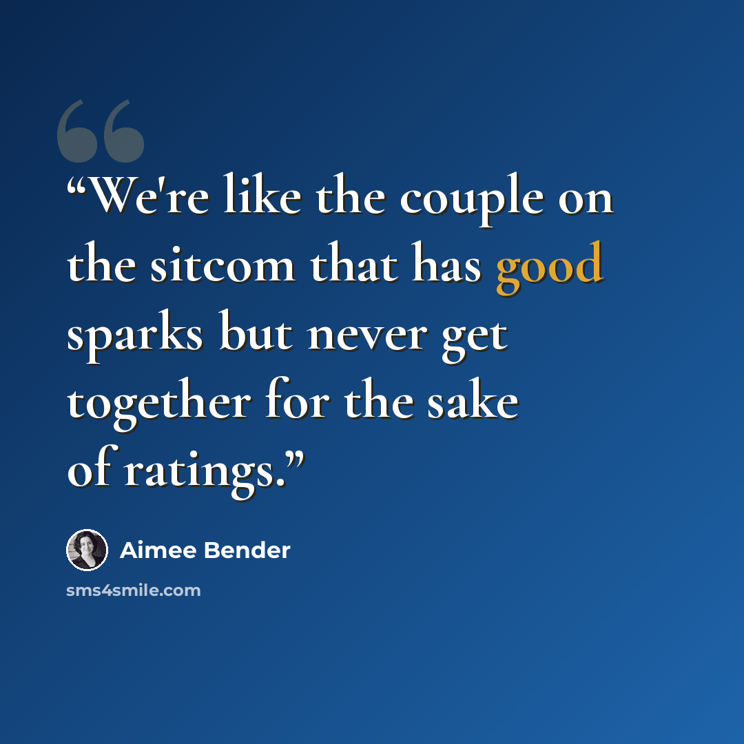 “We're like the couple on the sitcom that has good sparks but never get together for the sake of ratings.” quote by Aimee Bender