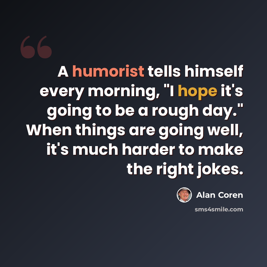 “A humorist tells himself every morning, "I hope it's going to be a rough day." When things are going well, it's much harder to make the right jokes.” quote by Alan Coren