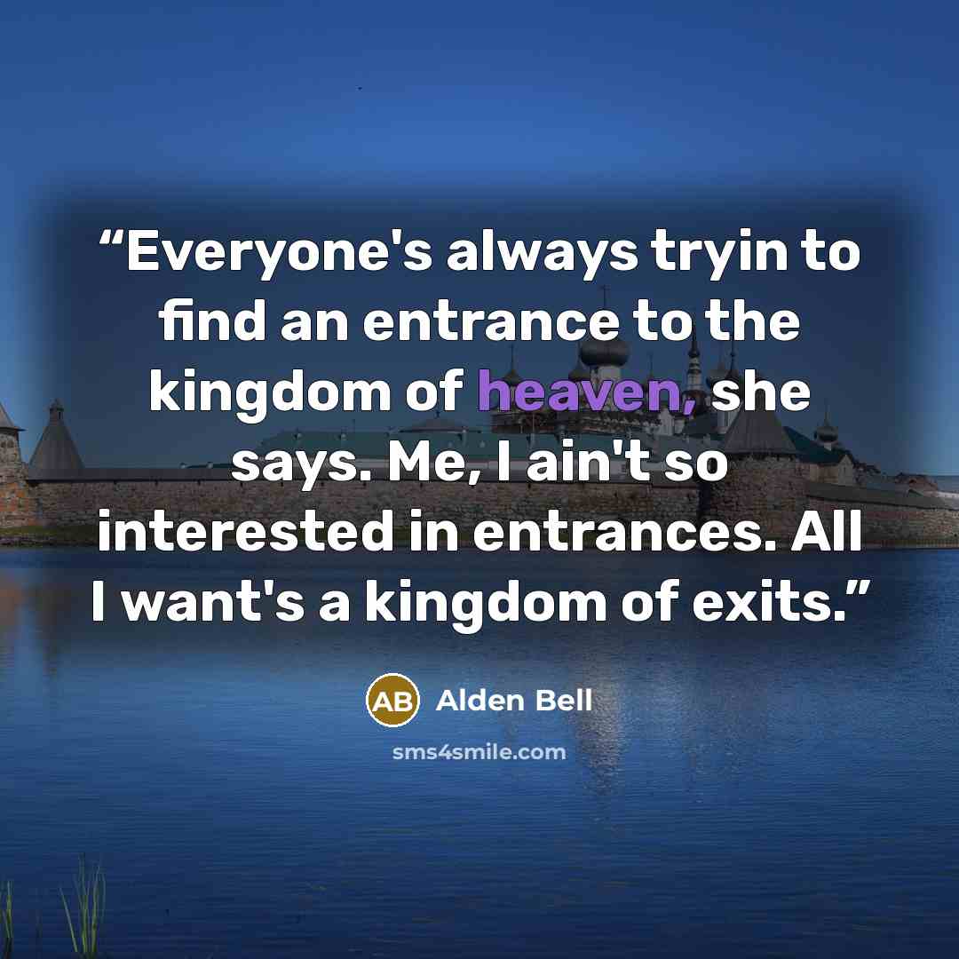 “Everyone's always tryin to find an entrance to the kingdom of heaven, she says. Me, I ain't so interested in entrances. All I want's a kingdom of exits.” quote by Alden Bell