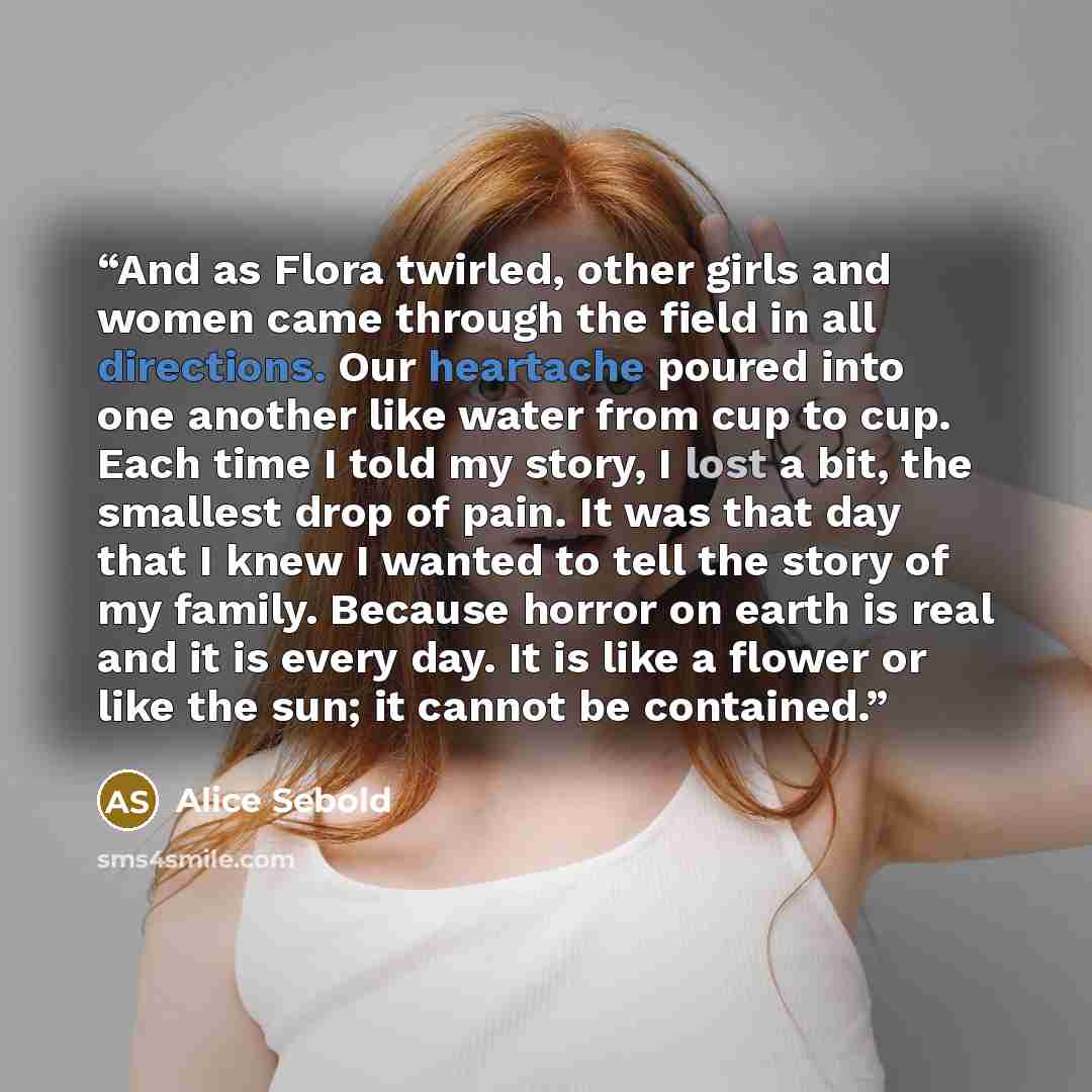 “And as Flora twirled, other girls and women came through the field in all directions. Our heartache poured into one another like water from cup to cup. Each time I told my story, I lost a bit, the smallest drop of pain. It was that day that I knew I wanted to tell the story of my family. Because…” quote by Alice Sebold
