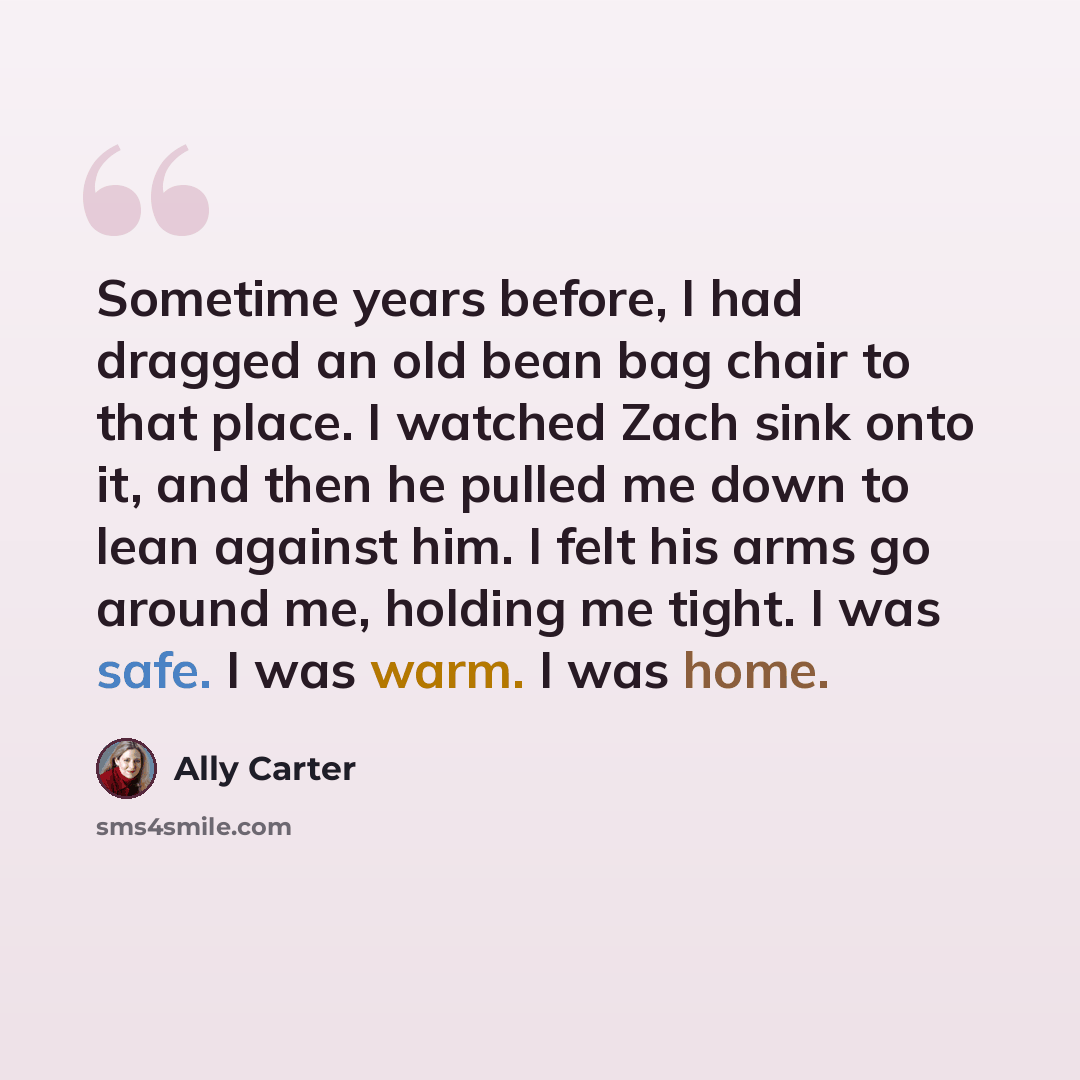 “Sometime years before, I had dragged an old bean bag chair to that place. I watched Zach sink onto it, and then he pulled me down to lean against him. I felt his arms go around me, holding me tight. I was safe. I was warm. I was home.” quote by Ally Carter