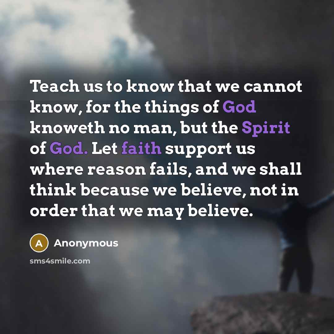 “Teach us to know that we cannot know, for the things of God knoweth no man, but the Spirit of God. Let faith support us where reason fails, and we shall think because we believe, not in order that we may believe.” quote by Anonymous