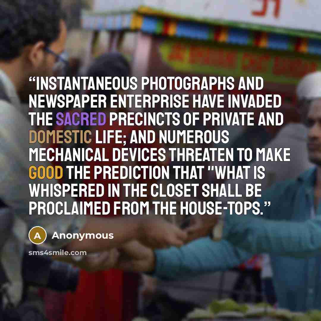 “Instantaneous photographs and newspaper enterprise have invaded the sacred precincts of private and domestic life; and numerous mechanical devices threaten to make good the prediction that "what is whispered in the closet shall be proclaimed from the house-tops.” quote by Anonymous