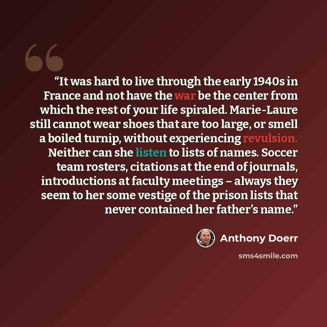 “It was hard to live through the early 1940s in France and not have the war be the center from which the rest of your life spiraled. Marie-Laure still cannot wear shoes that are too large, or smell a boiled turnip, without experiencing revulsion. Neither can she listen to lists of names. Soccer…” quote by Anthony Doerr