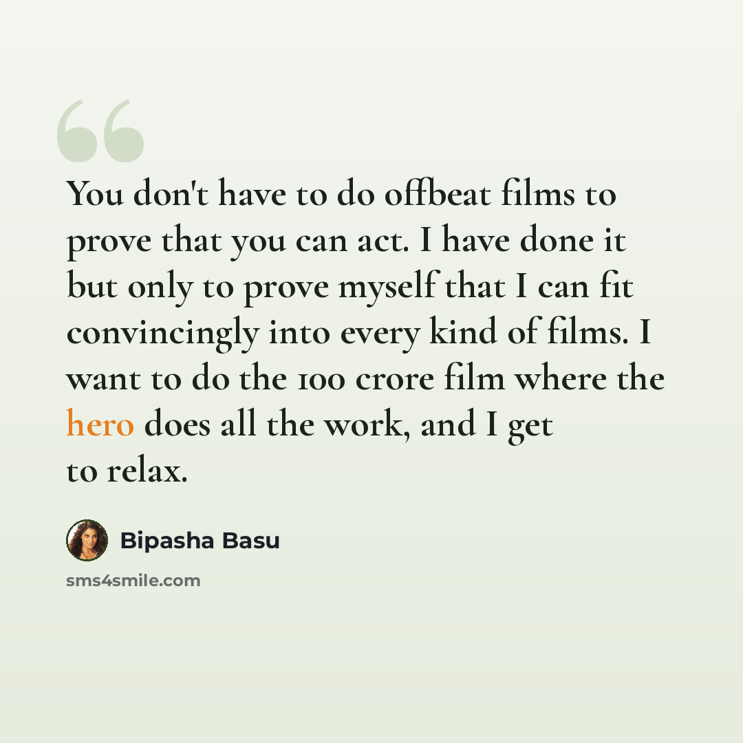 “You don't have to do offbeat films to prove that you can act. I have done it but only to prove myself that I can fit convincingly into every kind of films. I want to do the 100 crore film where the hero does all the work, and I get to relax.” quote by Bipasha Basu