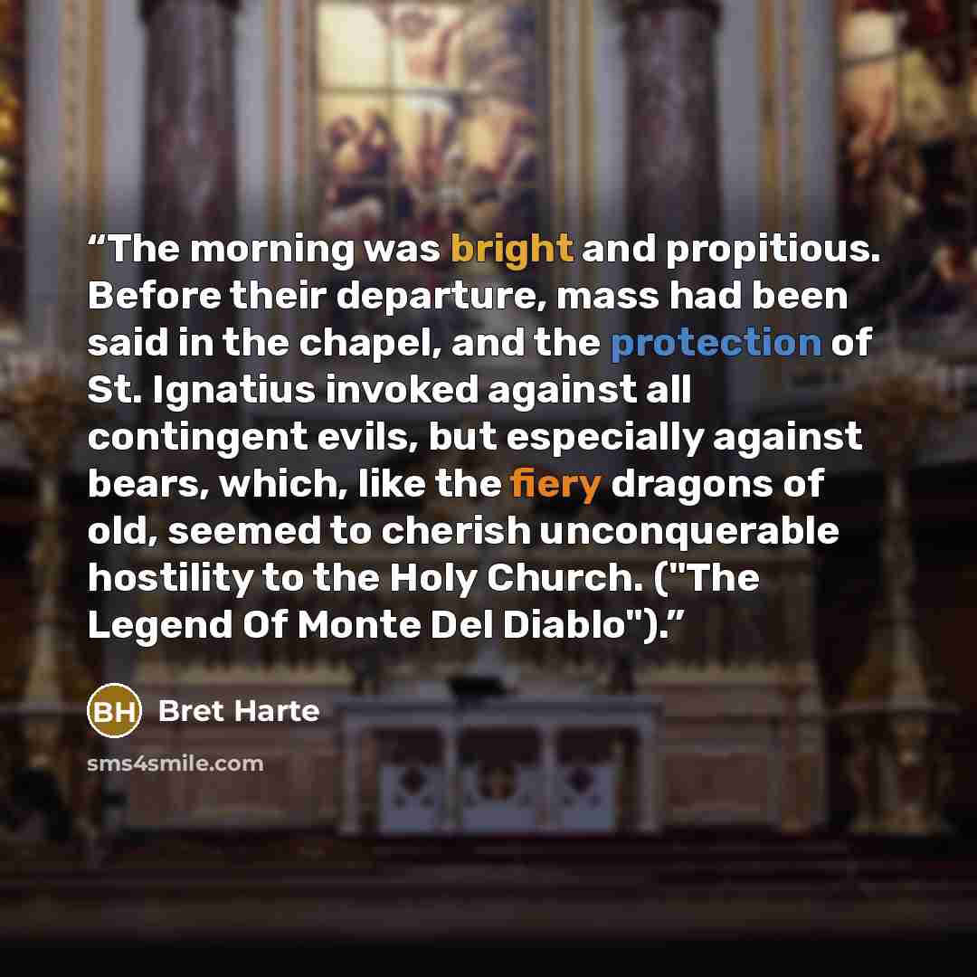 “The morning was bright and propitious. Before their departure, mass had been said in the chapel, and the protection of St. Ignatius invoked against all contingent evils, but especially against bears, which, like the fiery dragons of old, seemed to cherish unconquerable hostility to the Holy…” quote by Bret Harte