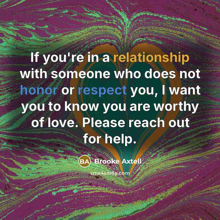 “If you're in a relationship with someone who does not honor or respect you, I want you to know you are worthy of love. Please reach out for help.” quote by Brooke Axtell