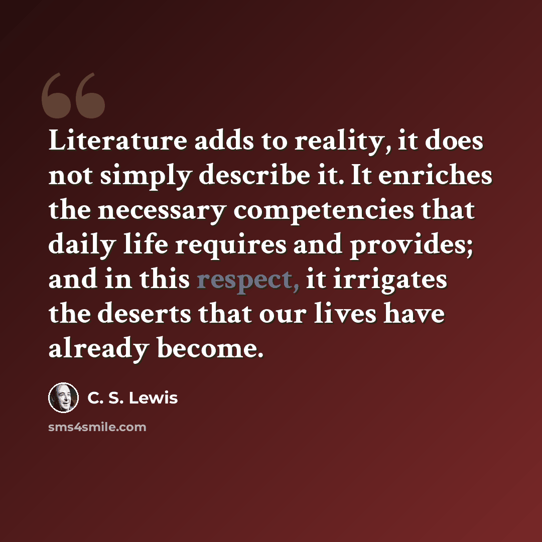 “Literature adds to reality, it does not simply describe it. It enriches the necessary competencies that daily life requires and provides; and in this respect, it irrigates the deserts that our lives have already become.” quote by C. S. Lewis