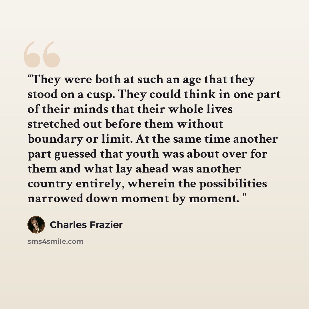 “They were both at such an age that they stood on a cusp. They could think in one part of their minds that their whole lives stretched out before them without boundary or limit. At the same time another part guessed that youth was about over for them and what lay ahead was another country entirely…” quote by Charles Frazier