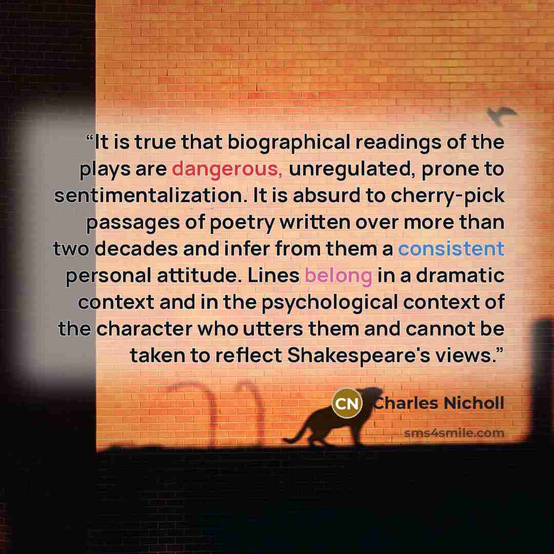 “It is true that biographical readings of the plays are dangerous, unregulated, prone to sentimentalization. It is absurd to cherry-pick passages of poetry written over more than two decades and infer from them a consistent personal attitude. Lines belong in a dramatic context and in the…” quote by Charles Nicholl