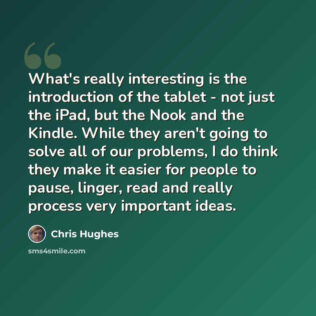 “What's really interesting is the introduction of the tablet - not just the iPad, but the Nook and the Kindle. While they aren't going to solve all of our problems, I do think they make it easier for people to pause, linger, read and really process very important ideas.” quote by Chris Hughes