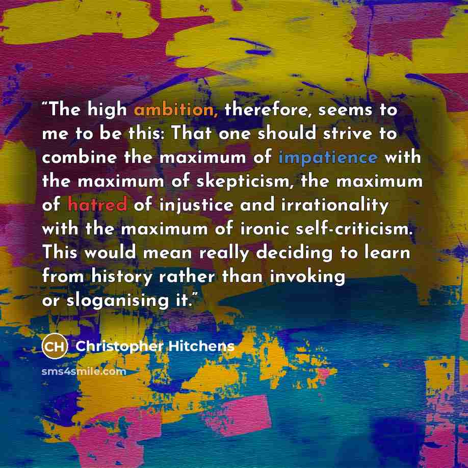 “The high ambition, therefore, seems to me to be this: That one should strive to combine the maximum of impatience with the maximum of skepticism, the maximum of hatred of injustice and irrationality with the maximum of ironic self-criticism. This would mean really deciding to learn from history…” quote by Christopher Hitchens