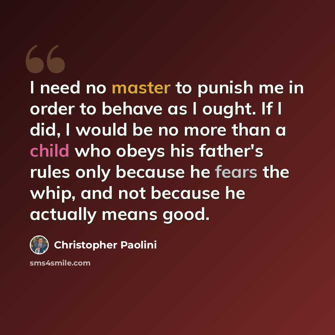 “I need no master to punish me in order to behave as I ought. If I did, I would be no more than a child who obeys his father's rules only because he fears the whip, and not because he actually means good.” quote by Christopher Paolini