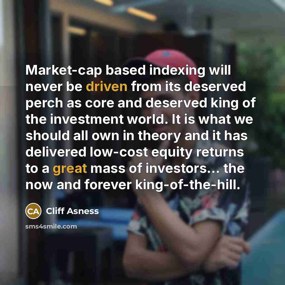 “Market-cap based indexing will never be driven from its deserved perch as core and deserved king of the investment world. It is what we should all own in theory and it has delivered low-cost equity returns to a great mass of investors... the now and forever king-of-the-hill.” quote by Cliff Asness