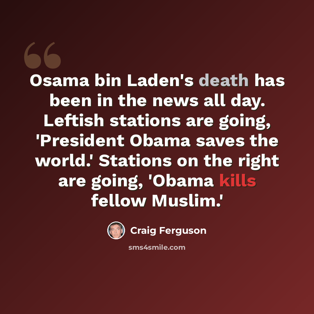 “Osama bin Laden's death has been in the news all day. Leftish stations are going, 'President Obama saves the world.' Stations on the right are going, 'Obama kills fellow Muslim.'” quote by Craig Ferguson