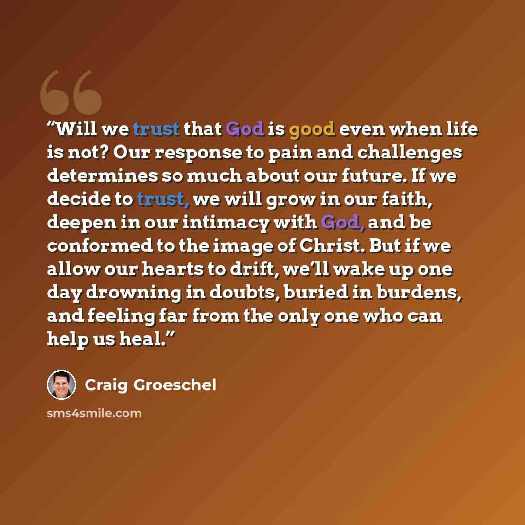 “Will we trust that God is good even when life is not? Our response to pain and challenges determines so much about our future. If we decide to trust, we will grow in our faith, deepen in our intimacy with God, and be conformed to the image of Christ. But if we allow our hearts to drift, we’ll wake…” quote by Craig Groeschel