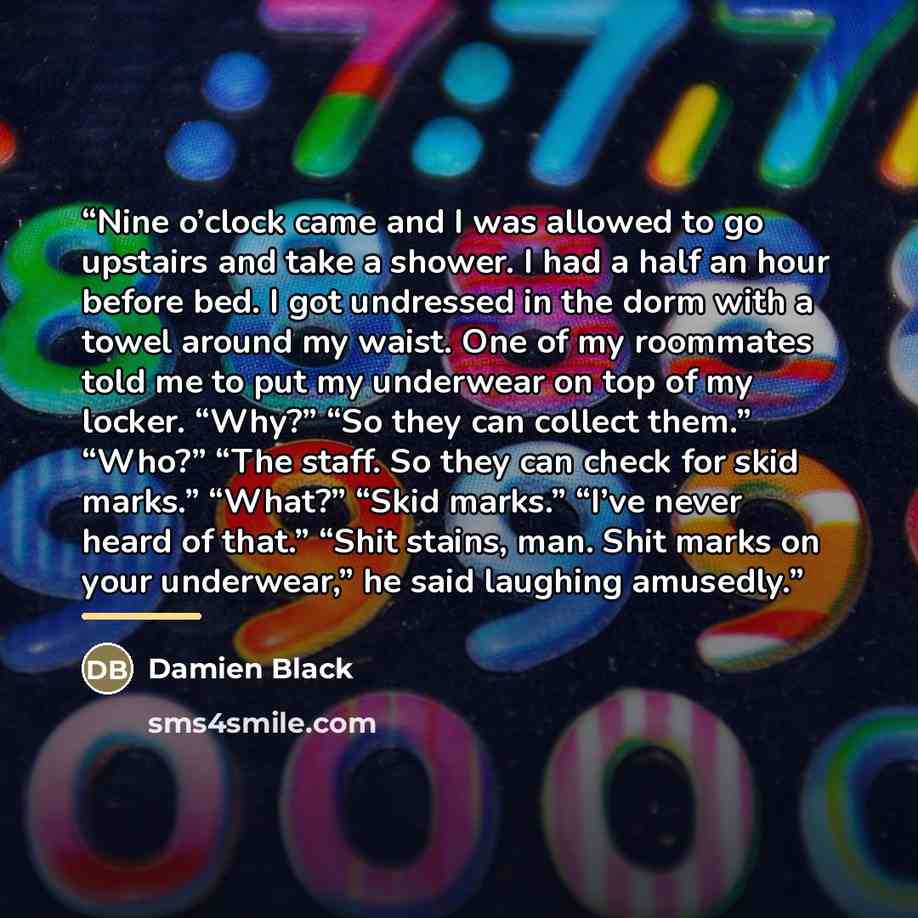 “Nine o’clock came and I was allowed to go upstairs and take a shower. I had a half an hour before bed. I got undressed in the dorm with a towel around my waist. One of my roommates told me to put my underwear on top of my locker. “Why?” “So they can collect them.” “Who?” “The staff. So they can…” quote by Damien Black