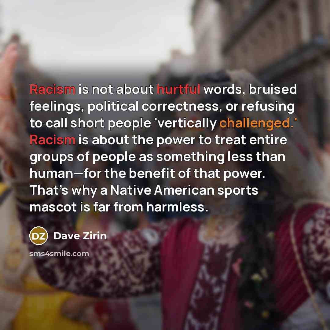 “Racism is not about hurtful words, bruised feelings, political correctness, or refusing to call short people 'vertically challenged.' Racism is about the power to treat entire groups of people as something less than human—for the benefit of that power. That’s why a Native American sports mascot is…” quote by Dave Zirin