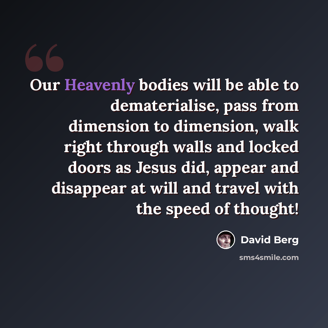 “Our Heavenly bodies will be able to dematerialise, pass from dimension to dimension, walk right through walls and locked doors as Jesus did, appear and disappear at will and travel with the speed of thought!” quote by David Berg