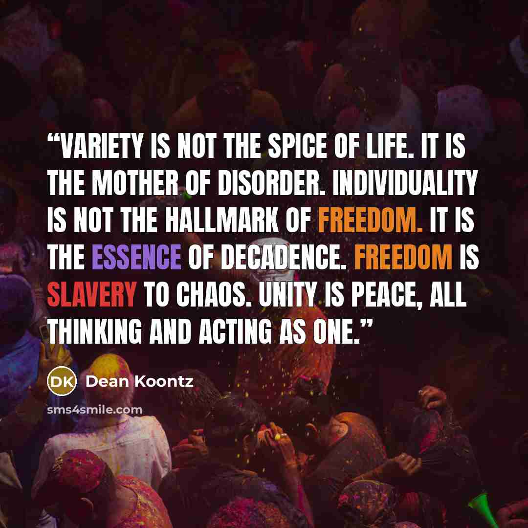 “Variety is not the spice of life. It is the mother of disorder. Individuality is not the hallmark of freedom. It is the essence of decadence. Freedom is slavery to chaos. Unity is peace, all thinking and acting as one.” quote by Dean Koontz
