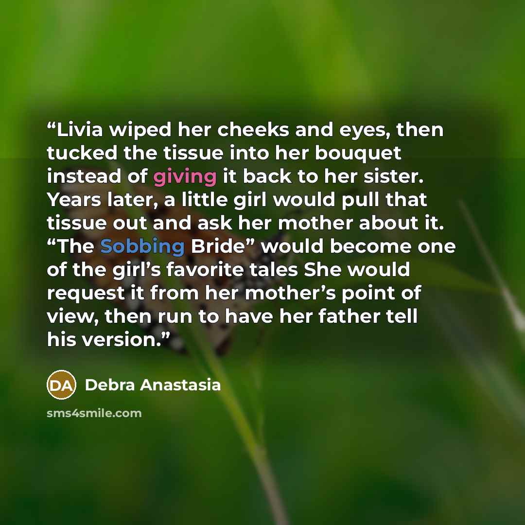 “Livia wiped her cheeks and eyes, then tucked the tissue into her bouquet instead of giving it back to her sister. Years later, a little girl would pull that tissue out and ask her mother about it. “The Sobbing Bride” would become one of the girl’s favorite tales She would request it from her…” quote by Debra Anastasia