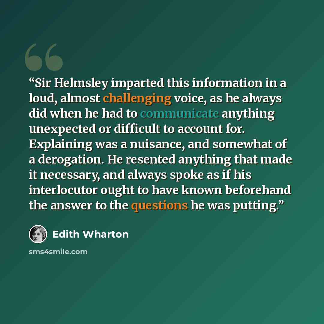 “Sir Helmsley imparted this information in a loud, almost challenging voice, as he always did when he had to communicate anything unexpected or difficult to account for. Explaining was a nuisance, and somewhat of a derogation. He resented anything that made it necessary, and always spoke as if his…” quote by Edith Wharton