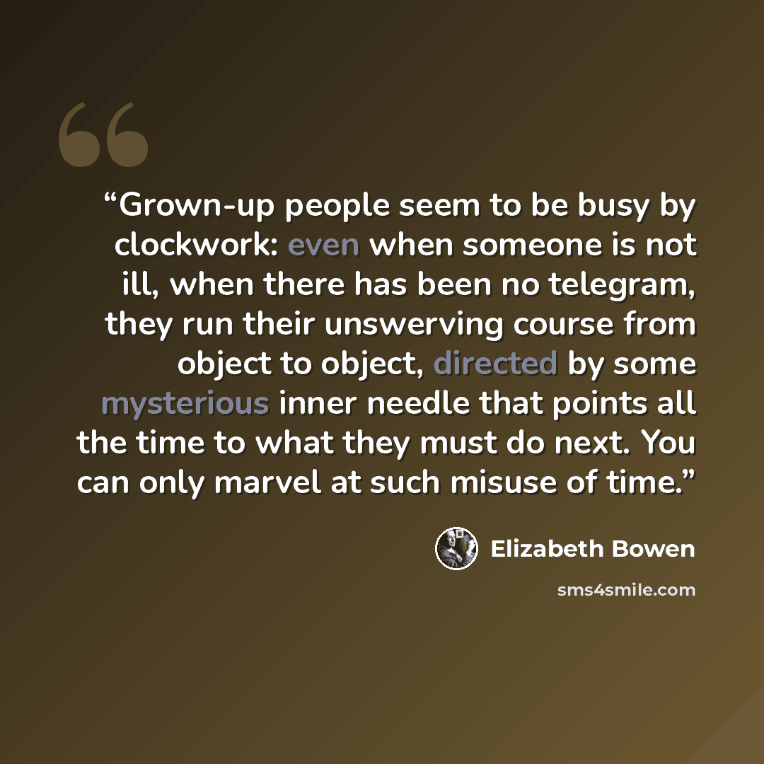“Grown-up people seem to be busy by clockwork: even when someone is not ill, when there has been no telegram, they run their unswerving course from object to object, directed by some mysterious inner needle that points all the time to what they must do next. You can only marvel at such misuse of…” quote by Elizabeth Bowen