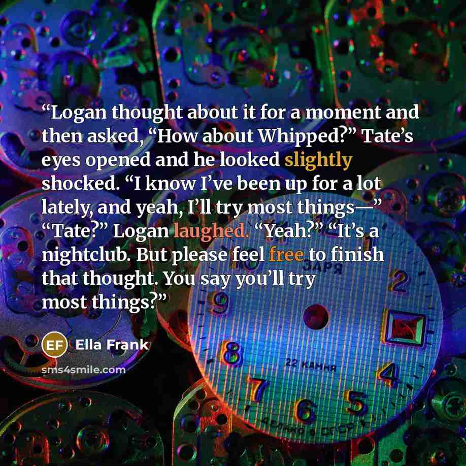 “Logan thought about it for a moment and then asked, “How about Whipped?” Tate’s eyes opened and he looked slightly shocked. “I know I’ve been up for a lot lately, and yeah, I’ll try most things—” “Tate?” Logan laughed. “Yeah?” “It’s a nightclub. But please feel free to finish that thought. You say…” quote by Ella Frank