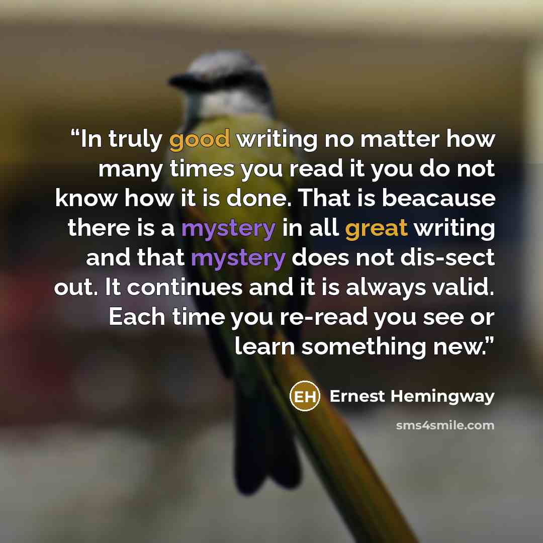 “In truly good writing no matter how many times you read it you do not know how it is done. That is beacause there is a mystery in all great writing and that mystery does not dis-sect out. It continues and it is always valid. Each time you re-read you see or learn something new.” quote by Ernest Hemingway