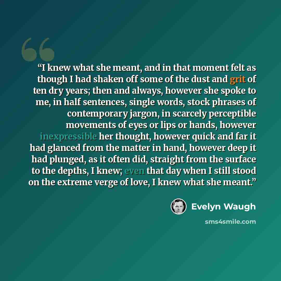 “I knew what she meant, and in that moment felt as though I had shaken off some of the dust and grit of ten dry years; then and always, however she spoke to me, in half sentences, single words, stock phrases of contemporary jargon, in scarcely perceptible movements of eyes or lips or hands, however…” quote by Evelyn Waugh