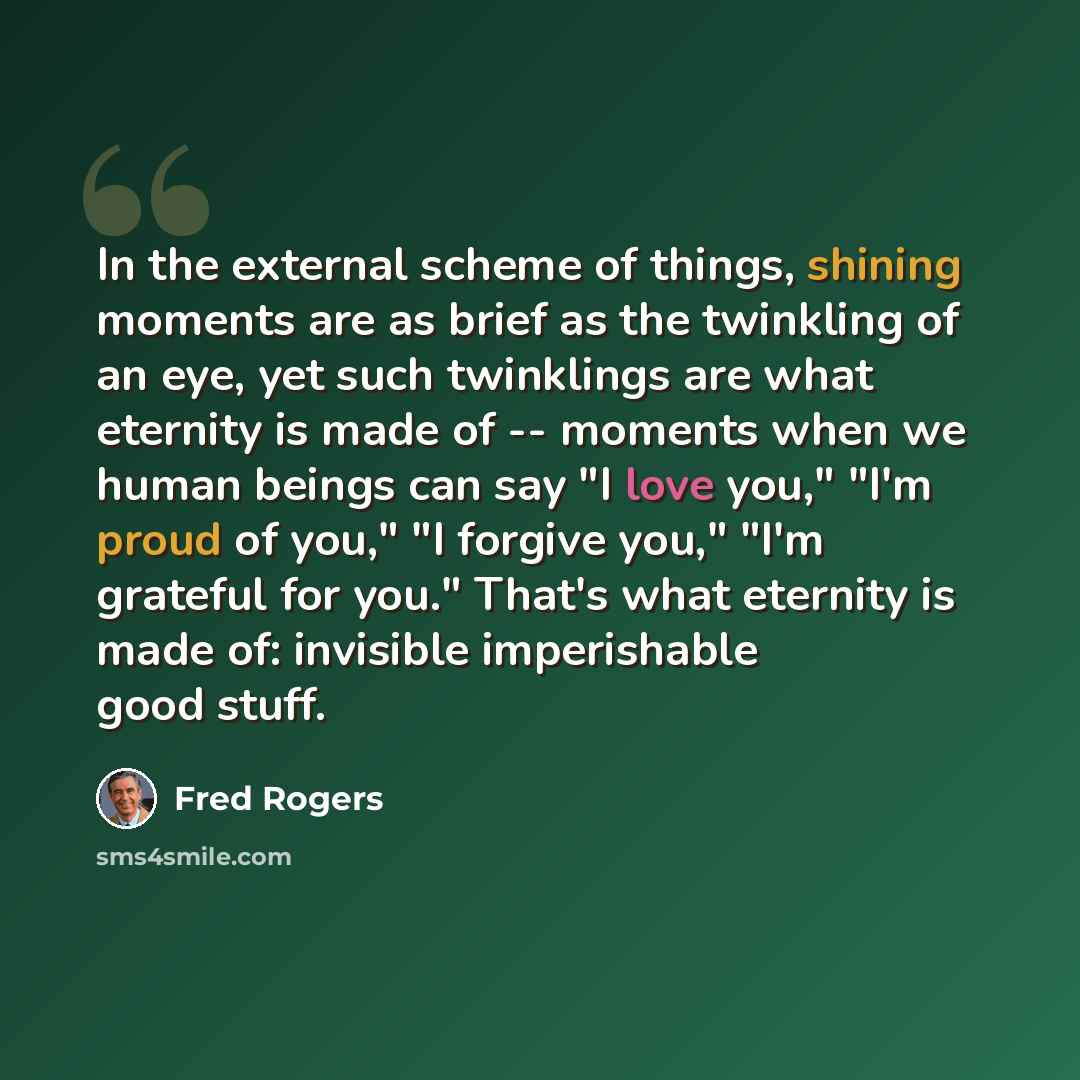 “In the external scheme of things, shining moments are as brief as the twinkling of an eye, yet such twinklings are what eternity is made of -- moments when we human beings can say "I love you," "I'm proud of you," "I forgive you," "I'm grateful for you." That's what eternity is made of: invisible…” quote by Fred Rogers