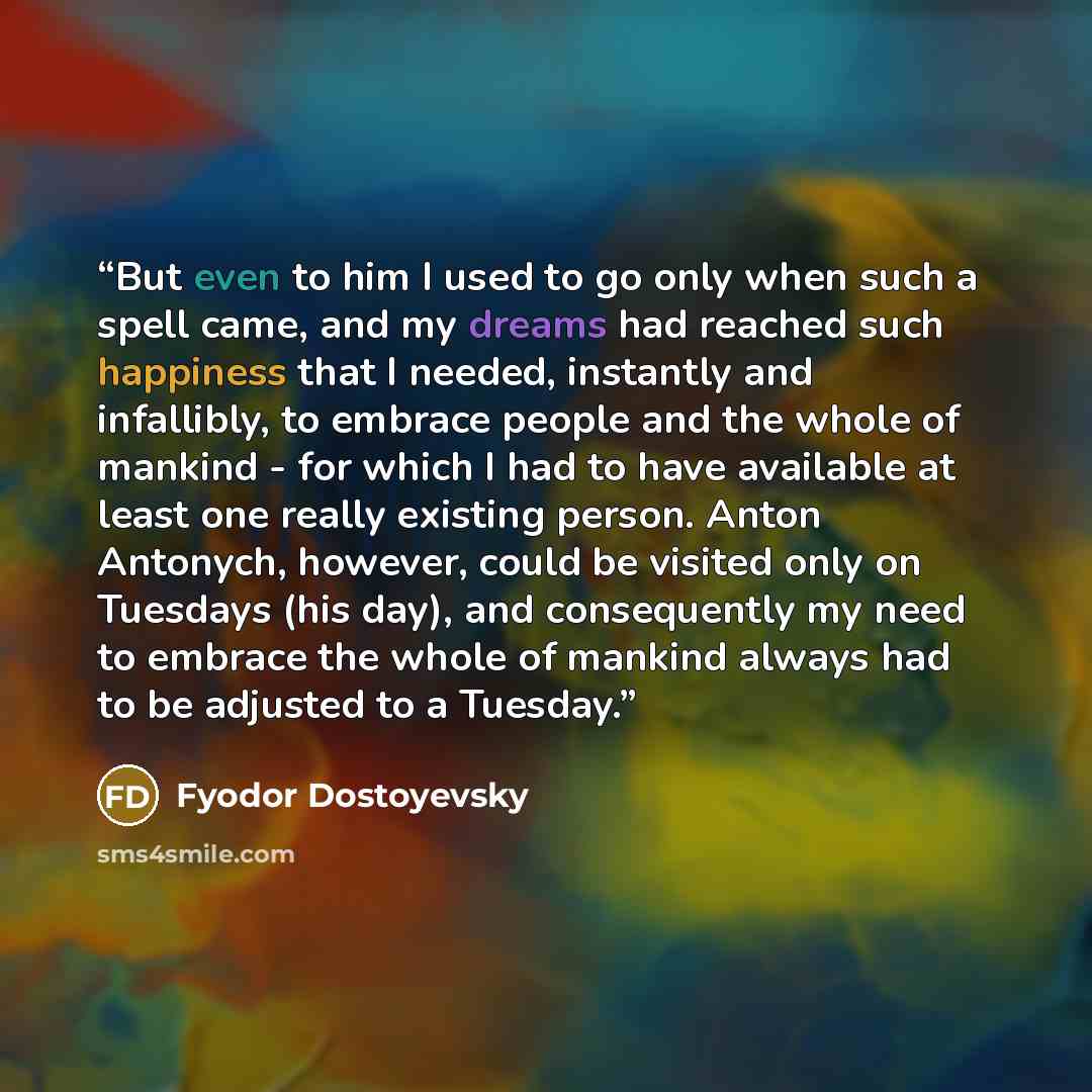 “But even to him I used to go only when such a spell came, and my dreams had reached such happiness that I needed, instantly and infallibly, to embrace people and the whole of mankind - for which I had to have available at least one really existing person. Anton Antonych, however, could be visited…” quote by Fyodor Dostoyevsky