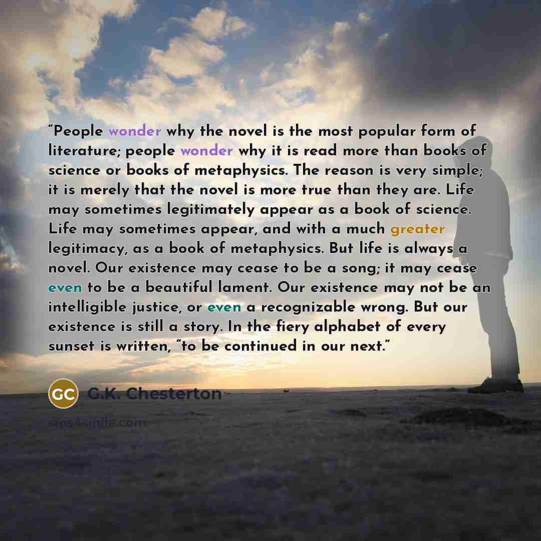“People wonder why the novel is the most popular form of literature; people wonder why it is read more than books of science or books of metaphysics. The reason is very simple; it is merely that the novel is more true than they are. Life may sometimes legitimately appear as a book of science. Life…” quote by G.K. Chesterton
