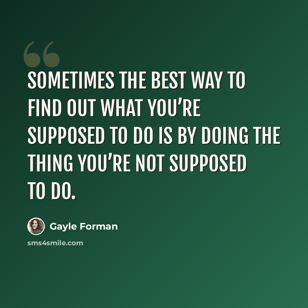 “Sometimes the best way to find out what you’re supposed to do is by doing the thing you’re not supposed to do.” quote by Gayle Forman