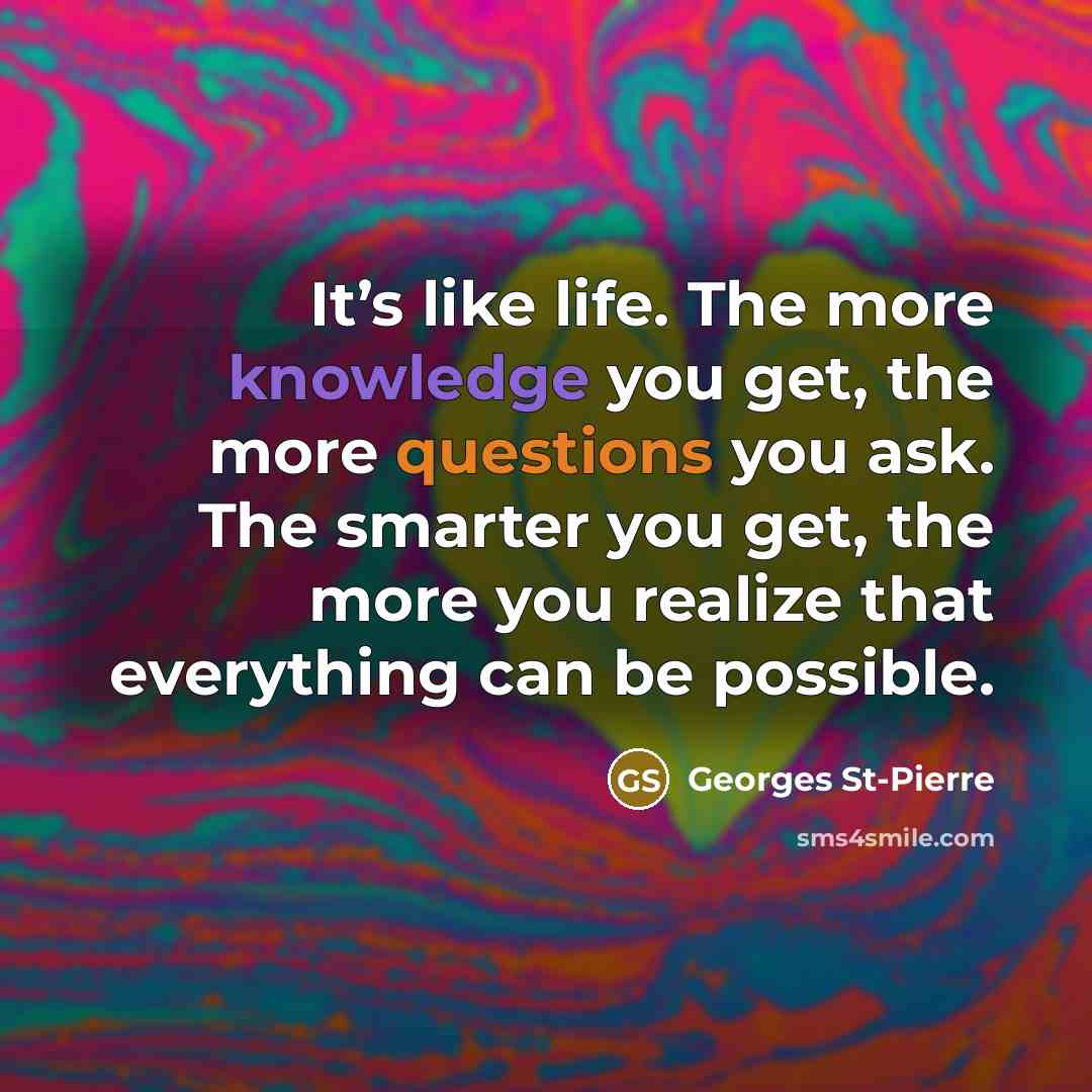 “It’s like life. The more knowledge you get, the more questions you ask. The smarter you get, the more you realize that everything can be possible.” quote by Georges St-Pierre