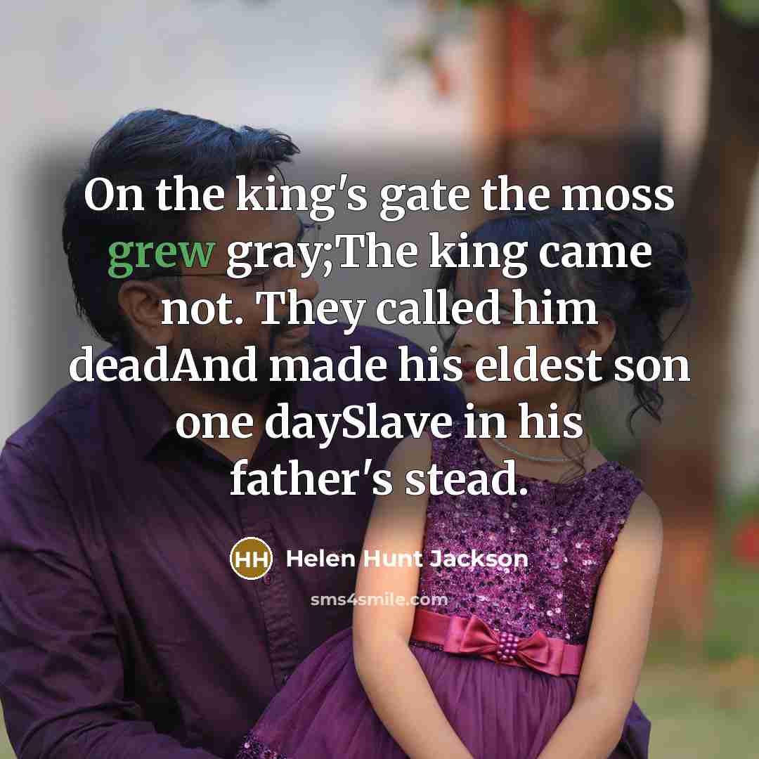 “On the king's gate the moss grew gray;The king came not. They called him deadAnd made his eldest son one daySlave in his father's stead.” quote by Helen Hunt Jackson