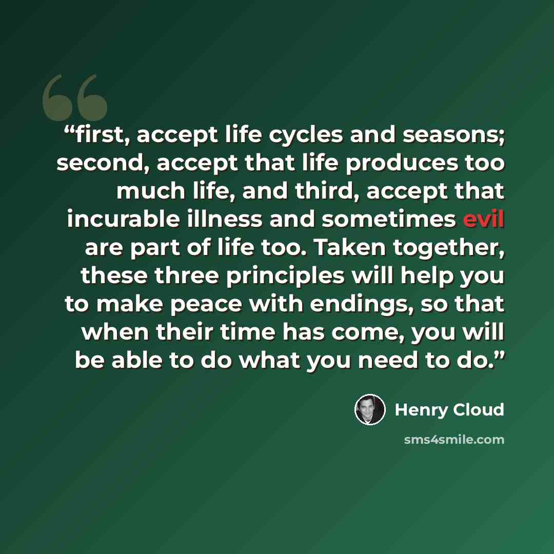 “first, accept life cycles and seasons; second, accept that life produces too much life, and third, accept that incurable illness and sometimes evil are part of life too. Taken together, these three principles will help you to make peace with endings, so that when their time has come, you will be…” quote by Henry Cloud