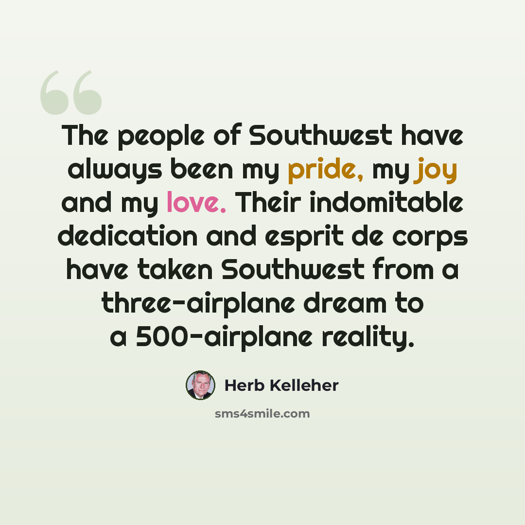 “The people of Southwest have always been my pride, my joy and my love. Their indomitable dedication and esprit de corps have taken Southwest from a three-airplane dream to a 500-airplane reality.” quote by Herb Kelleher