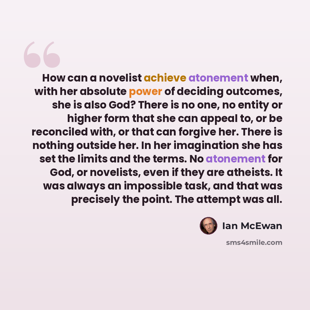“How can a novelist achieve atonement when, with her absolute power of deciding outcomes, she is also God? There is no one, no entity or higher form that she can appeal to, or be reconciled with, or that can forgive her. There is nothing outside her. In her imagination she has set the limits and…” quote by Ian Mcewan