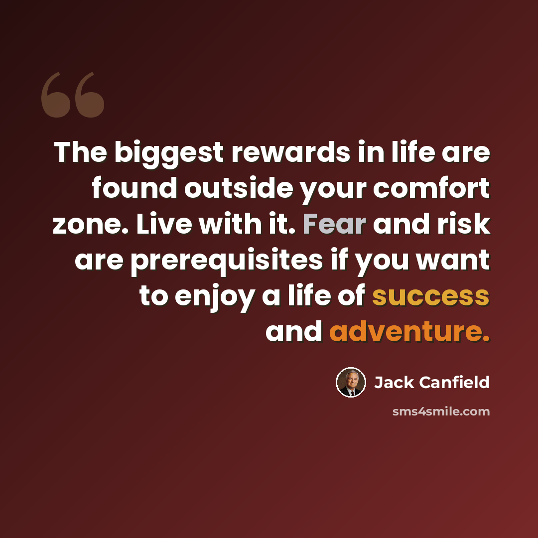 “The biggest rewards in life are found outside your comfort zone. Live with it. Fear and risk are prerequisites if you want to enjoy a life of success and adventure.” quote by Jack Canfield