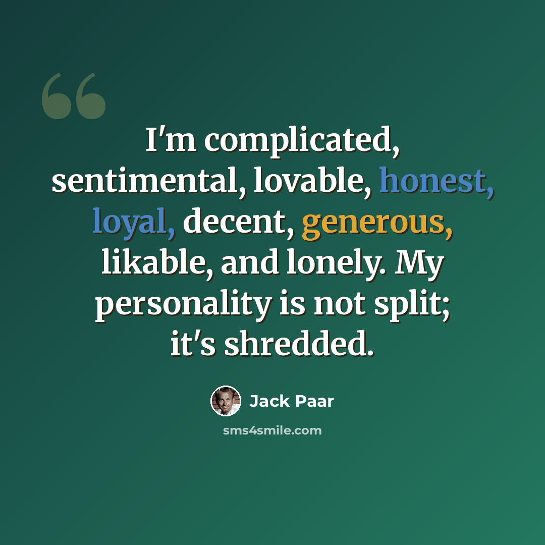 “I'm complicated, sentimental, lovable, honest, loyal, decent, generous, likable, and lonely. My personality is not split; it's shredded.” quote by Jack Paar