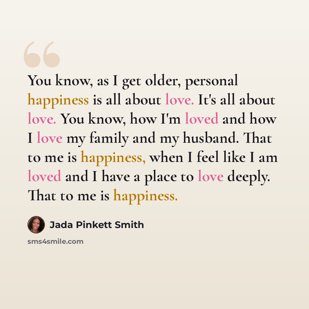 “You know, as I get older, personal happiness is all about love. It's all about love. You know, how I'm loved and how I love my family and my husband. That to me is happiness, when I feel like I am loved and I have a place to love deeply. That to me is happiness.” quote by Jada Pinkett Smith