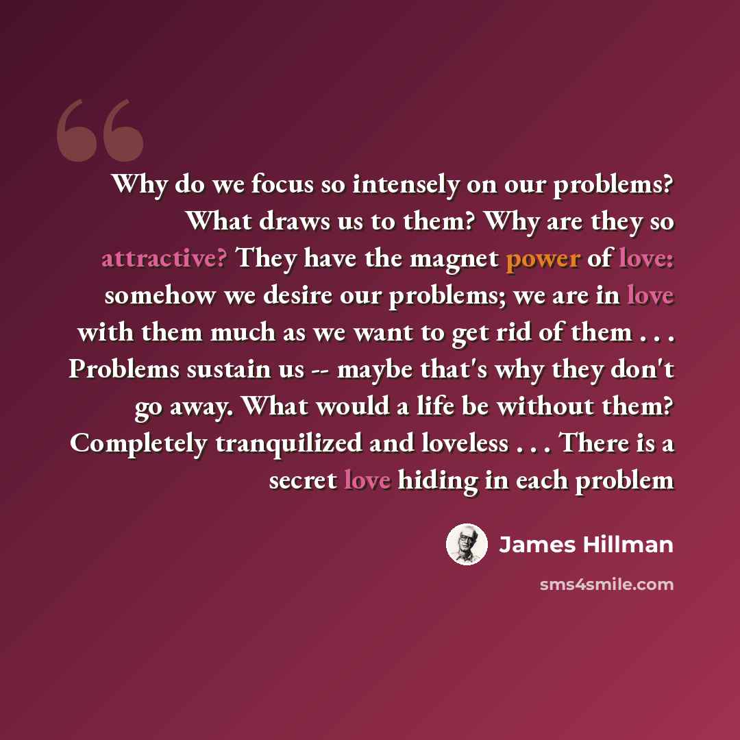 “Why do we focus so intensely on our problems? What draws us to them? Why are they so attractive? They have the magnet power of love: somehow we desire our problems; we are in love with them much as we want to get rid of them . . . Problems sustain us -- maybe that's why they don't go away. What…” quote by James Hillman
