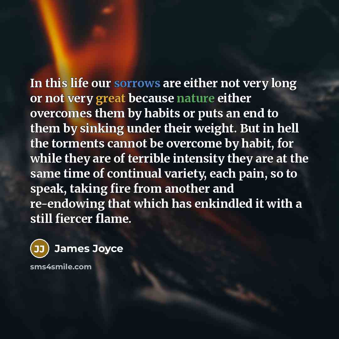 “In this life our sorrows are either not very long or not very great because nature either overcomes them by habits or puts an end to them by sinking under their weight. But in hell the torments cannot be overcome by habit, for while they are of terrible intensity they are at the same time of…” quote by James Joyce